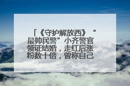 《守护解放西》“最帅民警”小齐警官领证结婚，走红后涨粉数十倍，曾称自己只是普通人
