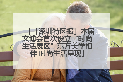 「深圳特区报」本届文博会首次设立“时尚生活展区”东方美学相伴 时尚生活呈现