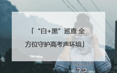 “白+黑”巡查 全方位守护高考声环境