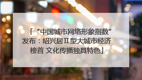 “中国城市网络形象指数”发布：绍兴居Ⅱ型大城市经济榜首 文化传播独具特色