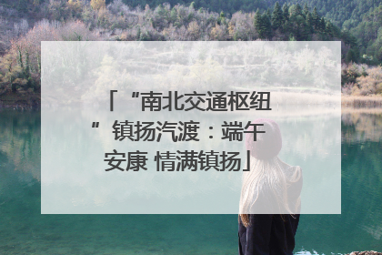 “南北交通枢纽”镇扬汽渡：端午安康 情满镇扬