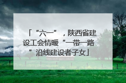 “六一”，陕西省建设工会情暖“一带一路”沿线建设者子女