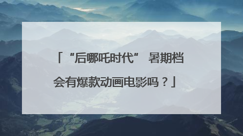 “后哪吒时代” 暑期档会有爆款动画电影吗？