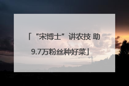 “宋博士”讲农技 助9.7万粉丝种好菜