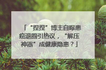 “捏捏”博主自曝患癌退圈引热议，“解压神器”成健康隐患？