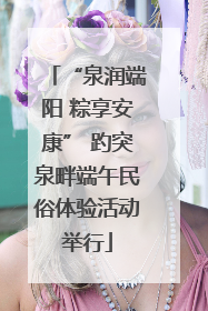 “泉润端阳 粽享安康” 趵突泉畔端午民俗体验活动举行