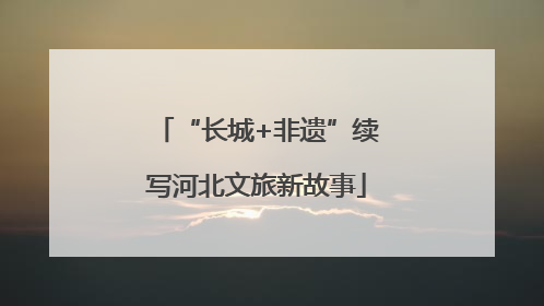 “长城+非遗”续写河北文旅新故事