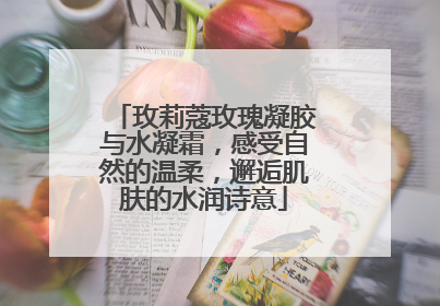 玫莉蔻玫瑰凝胶与水凝霜，感受自然的温柔，邂逅肌肤的水润诗意