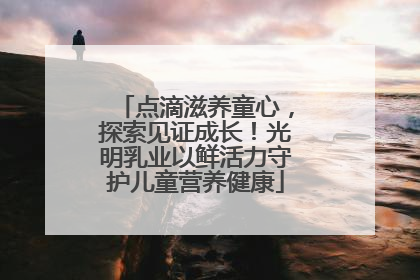 点滴滋养童心，探索见证成长！光明乳业以鲜活力守护儿童营养健康