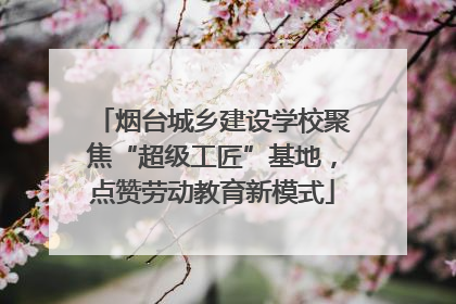 烟台城乡建设学校聚焦“超级工匠”基地，点赞劳动教育新模式