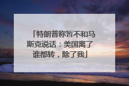 特朗普称暂不和马斯克说话：美国离了谁都转，除了我