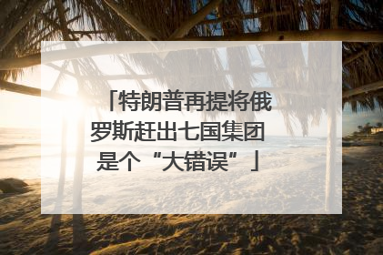 特朗普再提将俄罗斯赶出七国集团是个“大错误”