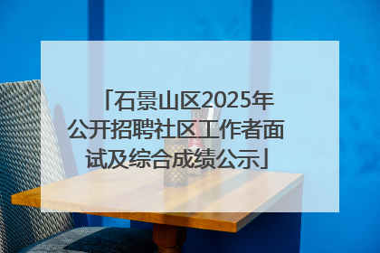 石景山区2025年公开招聘社区工作者面试及综合成绩公示