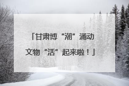 甘肃博“潮”涌动 文物“活”起来啦！