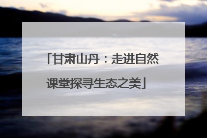 甘肃山丹：走进自然课堂探寻生态之美