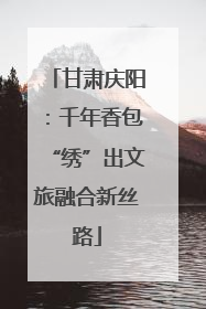 甘肃庆阳：千年香包“绣”出文旅融合新丝路