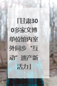 甘肃300多家文博单位馆内室外同步“互动”遗产新活力