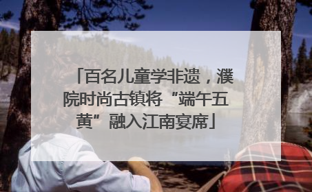 百名儿童学非遗，濮院时尚古镇将“端午五黄”融入江南宴席
