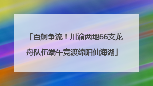 百舸争流！川渝两地66支龙舟队伍端午竞渡绵阳仙海湖