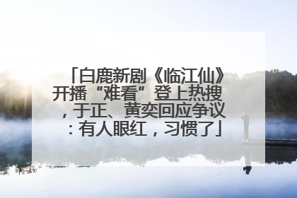 白鹿新剧《临江仙》开播“难看”登上热搜，于正、黄奕回应争议：有人眼红，习惯了