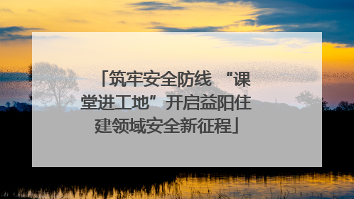 筑牢安全防线 “课堂进工地”开启益阳住建领域安全新征程