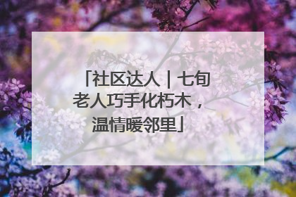 社区达人｜七旬老人巧手化朽木，温情暖邻里