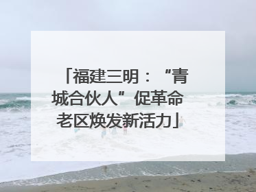 福建三明：“青城合伙人”促革命老区焕发新活力