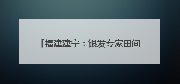 福建建宁：银发专家田间开“处方”助力乡村振兴