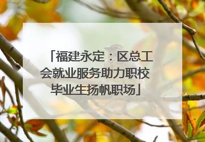 福建永定：区总工会就业服务助力职校毕业生扬帆职场