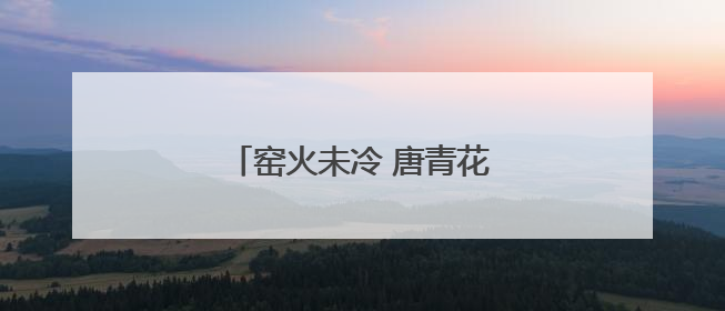 窑火未冷 唐青花穿越丝路与你相见