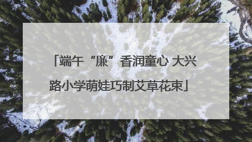 端午“廉”香润童心 大兴路小学萌娃巧制艾草花束