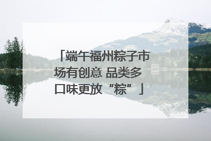 端午福州粽子市场有创意 品类多口味更放“粽”