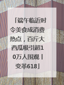 端午临近时令美食成消费热点，百斤大西瓜吸引超10万人围观丨变革618