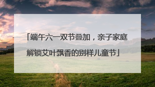 端午六一双节叠加，亲子家庭解锁艾叶飘香的别样儿童节