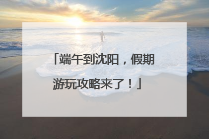 端午到沈阳，假期游玩攻略来了！
