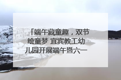 端午藏童趣，双节绘童梦 宜宾教工幼儿园开展端午暨六一亲子游园活动