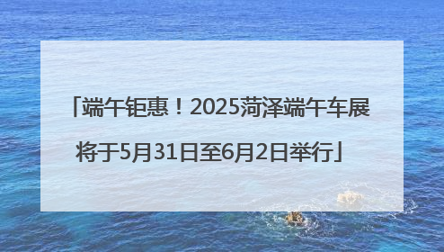 端午钜惠！2025菏泽端午车展将于5月31日至6月2日举行