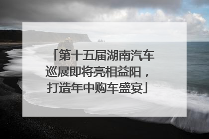 第十五届湖南汽车巡展即将亮相益阳，打造年中购车盛宴