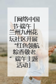 网络中国节·端午｜兰州九州花坛社区开展“红色领航 粽香敬老”端午主题活动
