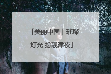 美丽中国｜璀璨灯光 扮靓津夜