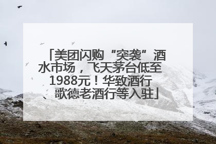 美团闪购“突袭”酒水市场，飞天茅台低至1988元！华致酒行、歌德老酒行等入驻