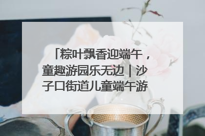 粽叶飘香迎端午，童趣游园乐无边｜沙子口街道儿童端午游园活动圆满落幕