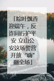粽叶飘香迎端午，反诈同行护平安 立山公安这场警营开放“嗨”翻全场