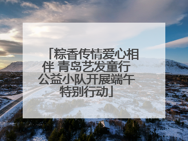 粽香传情爱心相伴 青岛艺发童行公益小队开展端午特别行动
