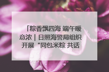 粽香飘四海 端午暖意浓｜日照海警局组织开展“同包米粽 共话端午”系列活动