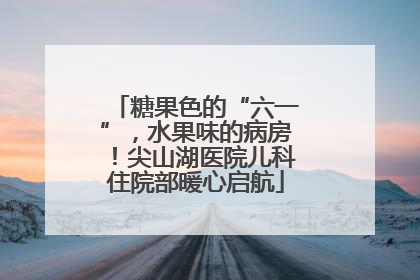 糖果色的“六一”，水果味的病房！尖山湖医院儿科住院部暖心启航