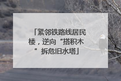 紧邻铁路线居民楼，逆向“搭积木”拆危旧水塔
