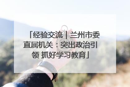 经验交流｜兰州市委直属机关：突出政治引领 抓好学习教育