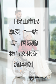 保山市民享受“一站式”国际购物与文化交流体验