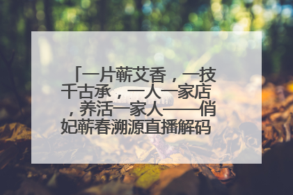 一片蕲艾香，一技千古承，一人一家店，养活一家人——俏妃蕲春溯源直播解码中医养生文化传承